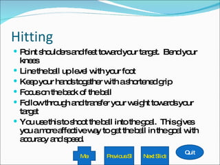 Hitting Point shoulders and feet toward your target.  Bend your knees Line the ball up level with your foot Keep your hands together with a shortened grip Focus on the back of the ball Follow through and transfer your weight towards your target You use this to shoot the ball into the goal.  This gives you a more affective way to get the ball in the goal with accuracy and speed. Quit Next Slide Previous Slide Menu 