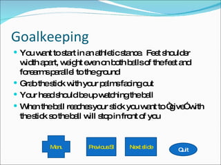 Goalkeeping You want to start in an athletic stance.  Feet shoulder width apart, weight even on both balls of the feet and forearms parallel to the ground Grab the stick with your palms facing out Your head should be up watching the ball When the ball reaches your stick you want to “give” with the stick so the ball will stop in front of you Quit Next slide Previous Slide Menu 
