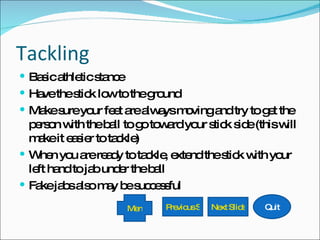 Tackling Basic athletic stance Have the stick low to the ground Make sure your feet are always moving and try to get the person with the ball to go toward your stick side (this will make it easier to tackle) When you are ready to tackle, extend the stick with your left hand to jab under the ball Fake jabs also may be successful Previous Slide Next Slide Quit Menu 