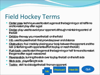 Field Hockey Terms Center pass-  technique used to start a game at the beginning or at halftime and to restart play after a goal Dodge-  play used to avoid your opponent although maintaining control of the ball Dribble-  the way you move the ball on the field Hit-  used to pass the ball that provides power and distance Obstruction-  foul made by placing your body between the opponent and the ball (interfering with opponents effort to play or reach the ball) Push back-  used to start the game at the beginning or half time and to restart the game after a goal was scored Reverse stick-  turning the stick over to play the ball on the left side Stick side-  player’s right side Tackle-  skill to dislodge the ball from an opponent Quit Next ݺߣ Previous ݺߣ Menu 