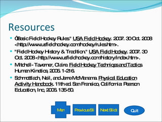Resources “ Basic Field Hockey Rules."  USA Field Hockey . 2007. 30 Oct. 2008 <http://www.usfieldhockey.com/hockey/rules.htm>. "Field Hockey History & Tradition."  USA Field Hockey . 2007. 30 Oct. 2008 <http://www.usfieldhockey.com/history/index.htm>. Mitchell- Taverner, Claire.  Field Hockey Techniqes and Tactics . Human Kinetics, 2005. 1-216. Schmottlach, Neil, and Jerre McManama.  Physical Education Activity Handbook . 11th ed. San Fransico, California: Pearson Education, Inc, 2006. 135-50. Quit Next Slide Previous Slide Menu 