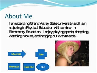 About Me I am attending Grand Valley State University and I am majoring in Physical Education with a minor in Elementary Education.  I enjoy playing sports, shopping, watching movies, and hanging out with friends. My email Quit Next Slide Previous Slide Menu 