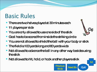 Basic Rules There are two halves played at 30 minutes each 11 players per side You are only allowed to use one side of the stick Goal has to be scored from inside the striking circle You are not allowed to shield the ball with your body or stick The field is 100 yards long and 60 yards wide Not allowed to advance the ball in any other way besides using the stick Not allowed to hit, hold, or hook another players stick Previous Slide Next Slide Quit Menu 