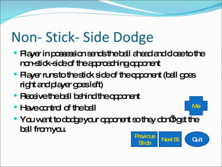 Non- Stick- Side Dodge Player in possession sends the ball ahead and close to the non-stick-side of the approaching opponent Player runs to the stick side of the opponent (ball goes right and player goes left) Receive the ball behind the opponent Have control of the ball You want to dodge your opponent so they don’t get the ball from you. Quit Next Slide Previous Slide Menu 