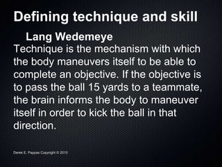 Derek E. Pappas Copyright © 2010
Defining technique and skill
Lang Wedemeye
Technique is the mechanism with which
the body maneuvers itself to be able to
complete an objective. If the objective is
to pass the ball 15 yards to a teammate,
the brain informs the body to maneuver
itself in order to kick the ball in that
direction.
 