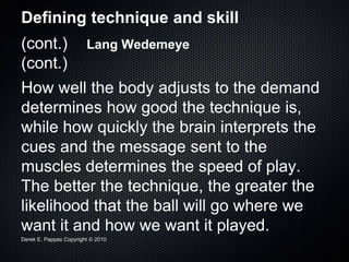 Derek E. Pappas Copyright © 2010
Defining technique and skill
(cont.) Lang Wedemeye
(cont.)
How well the body adjusts to the demand
determines how good the technique is,
while how quickly the brain interprets the
cues and the message sent to the
muscles determines the speed of play.
The better the technique, the greater the
likelihood that the ball will go where we
want it and how we want it played.
 