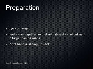 Derek E. Pappas Copyright © 2010
Preparation
Eyes on target
Feet close together so that adjustments in aligntment
to target can be made
Right hand is sliding up stick
 