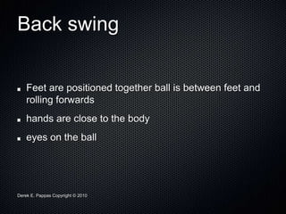 Derek E. Pappas Copyright © 2010
Back swing
Feet are positioned together ball is between feet and
rolling forwards
hands are close to the body
eyes on the ball
 