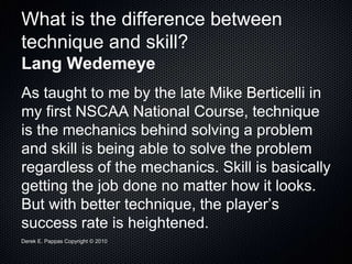 Derek E. Pappas Copyright © 2010
What is the difference between
technique and skill?
Lang Wedemeye
As taught to me by the late Mike Berticelli in
my first NSCAA National Course, technique
is the mechanics behind solving a problem
and skill is being able to solve the problem
regardless of the mechanics. Skill is basically
getting the job done no matter how it looks.
But with better technique, the player’s
success rate is heightened.
 