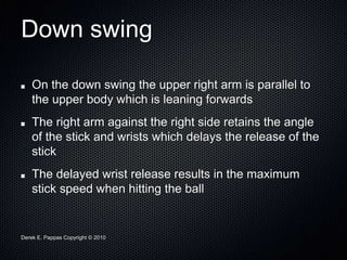 Derek E. Pappas Copyright © 2010
Down swing
On the down swing the upper right arm is parallel to
the upper body which is leaning forwards
The right arm against the right side retains the angle
of the stick and wrists which delays the release of the
stick
The delayed wrist release results in the maximum
stick speed when hitting the ball
 