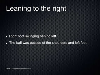 Derek E. Pappas Copyright © 2010
Leaning to the right
Right foot swinging behind left
The ball was outside of the shoulders and left foot.
 