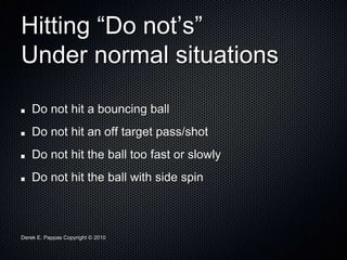 Derek E. Pappas Copyright © 2010
Hitting “Do not’s”
Under normal situations
Do not hit a bouncing ball
Do not hit an off target pass/shot
Do not hit the ball too fast or slowly
Do not hit the ball with side spin
 