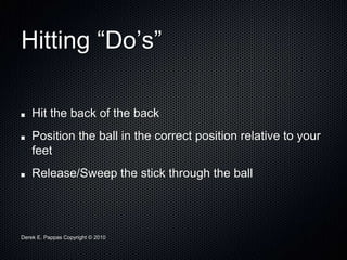 Derek E. Pappas Copyright © 2010
Hitting “Do’s”
Hit the back of the back
Position the ball in the correct position relative to your
feet
Release/Sweep the stick through the ball
 