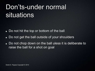 Derek E. Pappas Copyright © 2010
Don’ts-under normal
situations
Do not hit the top or bottom of the ball
Do not get the ball outside of your shoulders
Do not chop down on the ball uless it is deliberate to
raise the ball for a shot on goal
 