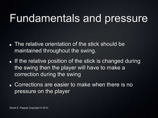 Derek E. Pappas Copyright © 2010
Fundamentals and pressure
The relative orientation of the stick should be
maintained throughout the swing.
If the relative position of the stick is changed during
the swing then the player will have to make a
correction during the swing
Corrections are easier to make when there is no
pressure on the player
 