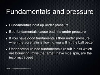 Derek E. Pappas Copyright © 2010
Fundamentals and pressure
Fundamentals hold up under pressure
Bad fundamentals cause bad hits under pressure
If you have good fundamentals then under pressure
when the adrenalin is flowing you will hit the ball better
Under pressure bad fundamentals result in hits which
are bouncing, miss the target, have side spin, are the
incorrect speed
 
