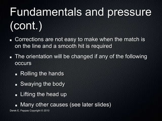 Derek E. Pappas Copyright © 2010
Fundamentals and pressure
(cont.)
Corrections are not easy to make when the match is
on the line and a smooth hit is required
The orientation will be changed if any of the following
occurs
Rolling the hands
Swaying the body
Lifting the head up
Many other causes (see later slides)
 