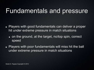 Derek E. Pappas Copyright © 2010
Fundamentals and pressure
Players with good fundamentals can deliver a proper
hit under extreme pressure in match situations
on the ground, at the target, no/top spin, correct
speed
Players with poor fundamentals will miss hit the ball
under extreme pressure in match situations
 