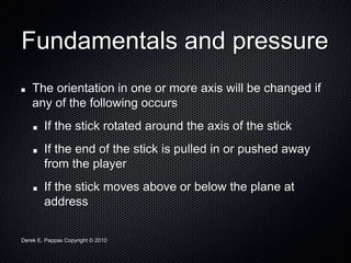 Derek E. Pappas Copyright © 2010
Fundamentals and pressure
The orientation in one or more axis will be changed if
any of the following occurs
If the stick rotated around the axis of the stick
If the end of the stick is pulled in or pushed away
from the player
If the stick moves above or below the plane at
address
 