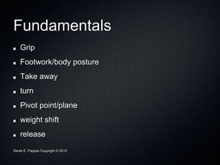 Derek E. Pappas Copyright © 2010
Fundamentals
Grip
Footwork/body posture
Take away
turn
Pivot point/plane
weight shift
release
 