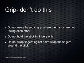 Derek E. Pappas Copyright © 2010
Grip- don’t do this
Do not use a baseball grip where the hands are not
facing each other
Do not hold the stick in fingers only
Do not wrap fingers aginst palm-wrap the fingers
around the stick
 