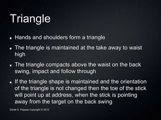 Derek E. Pappas Copyright © 2010
Triangle
Hands and shoulders form a triangle
The triangle is maintained at the take away to waist
high
The triangle compacts above the waist on the back
swing, impact and follow through
If the triangle shape is maintained and the orientation
of the triangle is not changed then the toe of the stick
will point up at address, when the stick is pointing
away from the target on the back swing
 