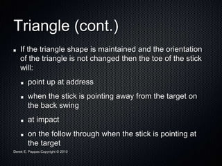 Derek E. Pappas Copyright © 2010
Triangle (cont.)
If the triangle shape is maintained and the orientation
of the triangle is not changed then the toe of the stick
will:
point up at address
when the stick is pointing away from the target on
the back swing
at impact
on the follow through when the stick is pointing at
the target
 