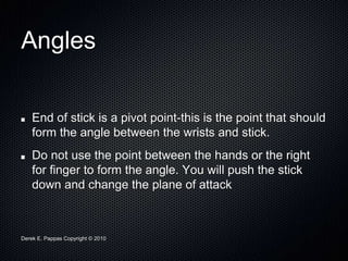 Derek E. Pappas Copyright © 2010
Angles
End of stick is a pivot point-this is the point that should
form the angle between the wrists and stick.
Do not use the point between the hands or the right
for finger to form the angle. You will push the stick
down and change the plane of attack
 