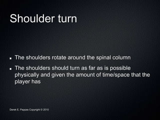 Derek E. Pappas Copyright © 2010
Shoulder turn
The shoulders rotate around the spinal column
The shoulders should turn as far as is possible
physically and given the amount of time/space that the
player has
 