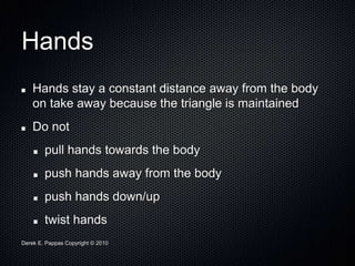 Derek E. Pappas Copyright © 2010
Hands
Hands stay a constant distance away from the body
on take away because the triangle is maintained
Do not
pull hands towards the body
push hands away from the body
push hands down/up
twist hands
 