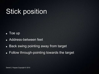 Derek E. Pappas Copyright © 2010
Stick position
Toe up
Address-between feet
Back swing pointing away from target
Follow through-pointing towards the target
 