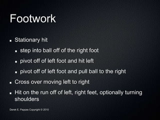 Derek E. Pappas Copyright © 2010
Footwork
Stationary hit
step into ball off of the right foot
pivot off of left foot and hit left
pivot off of left foot and pull ball to the right
Cross over moving left to right
Hit on the run off of left, right feet, optionally turning
shoulders
 