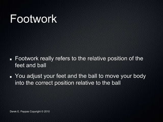 Derek E. Pappas Copyright © 2010
Footwork
Footwork really refers to the relative position of the
feet and ball
You adjust your feet and the ball to move your body
into the correct position relative to the ball
 