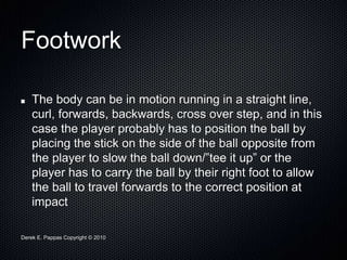 Derek E. Pappas Copyright © 2010
Footwork
The body can be in motion running in a straight line,
curl, forwards, backwards, cross over step, and in this
case the player probably has to position the ball by
placing the stick on the side of the ball opposite from
the player to slow the ball down/”tee it up” or the
player has to carry the ball by their right foot to allow
the ball to travel forwards to the correct position at
impact
 