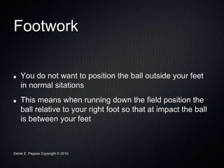 Derek E. Pappas Copyright © 2010
Footwork
You do not want to position the ball outside your feet
in normal sitations
This means when running down the field position the
ball relative to your right foot so that at impact the ball
is between your feet
 