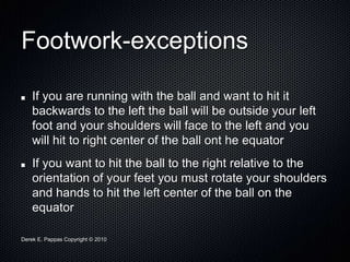 Derek E. Pappas Copyright © 2010
Footwork-exceptions
If you are running with the ball and want to hit it
backwards to the left the ball will be outside your left
foot and your shoulders will face to the left and you
will hit to right center of the ball ont he equator
If you want to hit the ball to the right relative to the
orientation of your feet you must rotate your shoulders
and hands to hit the left center of the ball on the
equator
 