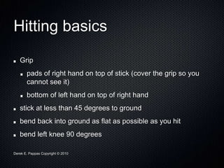 Derek E. Pappas Copyright © 2010
Hitting basics
Grip
pads of right hand on top of stick (cover the grip so you
cannot see it)
bottom of left hand on top of right hand
stick at less than 45 degrees to ground
bend back into ground as flat as possible as you hit
bend left knee 90 degrees
 