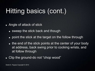 Derek E. Pappas Copyright © 2010
Hitting basics (cont.)
Angle of attack of stick
sweep the stick back and though
point the stick at the target on the follow through
the end of the stick points at the center of your body
at address, back swing prior to cocking wrists, and
at follow through
Clip the ground-do not “chop wood”
 