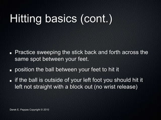 Derek E. Pappas Copyright © 2010
Hitting basics (cont.)
Practice sweeping the stick back and forth across the
same spot between your feet.
position the ball between your feet to hit it
if the ball is outside of your left foot you should hit it
left not straight with a block out (no wrist release)
 