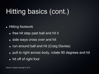 Derek E. Pappas Copyright © 2010
Hitting basics (cont.)
Hitting footwork
free hit step past ball and hit it
side ways cross over and hit
run around ball and hit (Craig Davies)
pull to right across body, rotate 90 degrees and hit
hit off of right foot
 