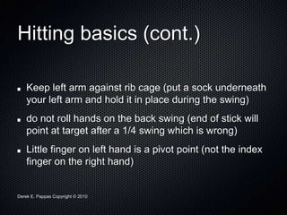 Derek E. Pappas Copyright © 2010
Hitting basics (cont.)
Keep left arm against rib cage (put a sock underneath
your left arm and hold it in place during the swing)
do not roll hands on the back swing (end of stick will
point at target after a 1/4 swing which is wrong)
Little finger on left hand is a pivot point (not the index
finger on the right hand)
 