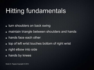 Derek E. Pappas Copyright © 2010
Hitting fundamentals
turn shoulders on back swing
maintain triangle between shoulders and hands
hands face each other
top of left wrist touches bottom of right wrist
right elbow into side
hands by knees
 