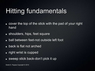 Derek E. Pappas Copyright © 2010
Hitting fundamentals
cover the top of the stick with the pad of your right
hand
shoulders, hips, feet square
ball between feet-not outside left foot
back is flat not arched
right wrist is cupped
sweep stick back-don’t pick it up
 