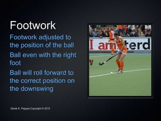 Derek E. Pappas Copyright © 2010
Footwork
Footwork adjusted to
the position of the ball
Ball even with the right
foot
Ball will roll forward to
the correct position on
the downswing
 