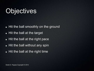 Derek E. Pappas Copyright © 2010
Objectives
Hit the ball smoothly on the ground
Hit the ball at the target
Hit the ball at the right pace
Hit the ball without any spin
Hit the ball at the right time
 