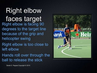 Derek E. Pappas Copyright © 2010
Right elbow
faces target
Right elbow is facing 90
degrees to the target line
because of the grip and
helicopter swing
Right elbow is too close to
left elbow
Hands roll over through the
ball to release the stick
 