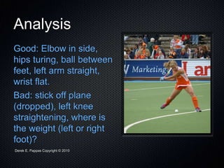 Derek E. Pappas Copyright © 2010
Analysis
Good: Elbow in side,
hips turing, ball between
feet, left arm straight,
wrist flat.
Bad: stick off plane
(dropped), left knee
straightening, where is
the weight (left or right
foot)?
 