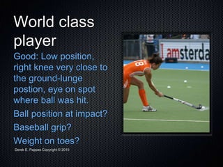 Derek E. Pappas Copyright © 2010
World class
player
Good: Low position,
right knee very close to
the ground-lunge
postion, eye on spot
where ball was hit.
Ball position at impact?
Baseball grip?
Weight on toes?
 