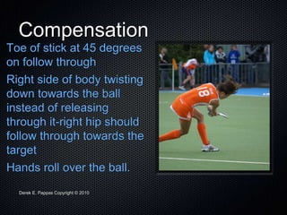 Derek E. Pappas Copyright © 2010
Compensation
Toe of stick at 45 degrees
on follow through
Right side of body twisting
down towards the ball
instead of releasing
through it-right hip should
follow through towards the
target
Hands roll over the ball.
 