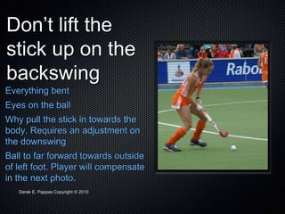 Derek E. Pappas Copyright © 2010
Don’t lift the
stick up on the
backswing
Everything bent
Eyes on the ball
Why pull the stick in towards the
body. Requires an adjustment on
the downswing
Ball to far forward towards outside
of left foot. Player will compensate
in the next photo.
 